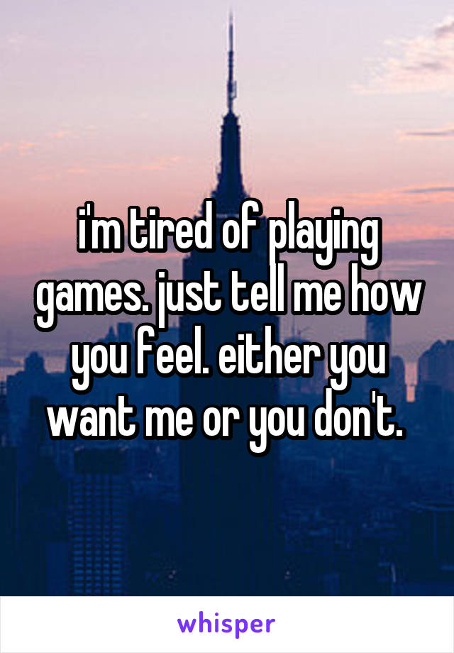 i'm tired of playing games. just tell me how you feel. either you want me or you don't. 