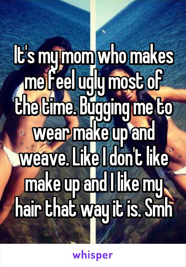 It's my mom who makes me feel ugly most of the time. Bugging me to wear make up and weave. Like I don't like make up and I like my hair that way it is. Smh