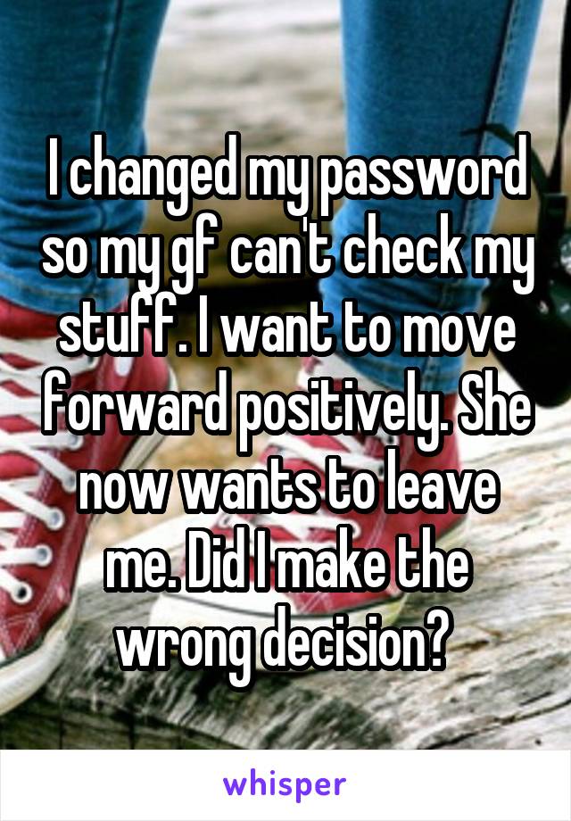 I changed my password so my gf can't check my stuff. I want to move forward positively. She now wants to leave me. Did I make the wrong decision? 