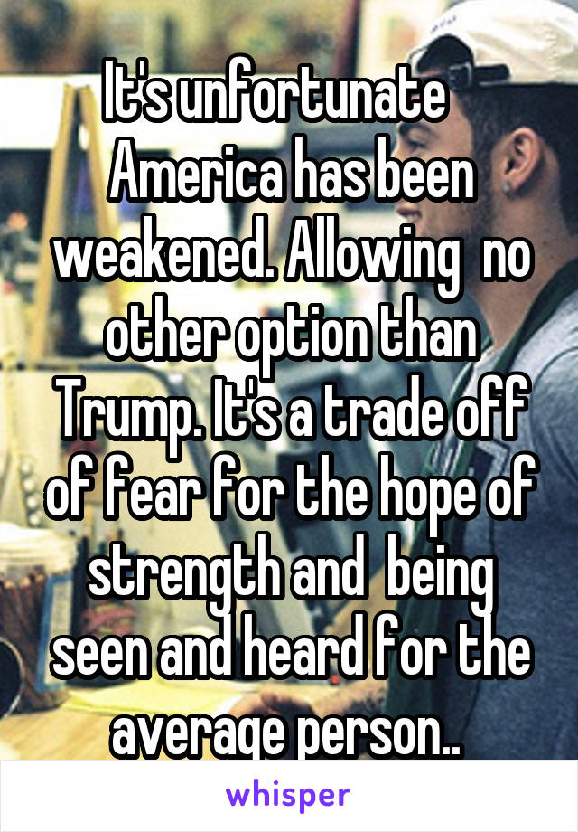 It's unfortunate    America has been weakened. Allowing  no other option than Trump. It's a trade off of fear for the hope of strength and  being seen and heard for the average person.. 