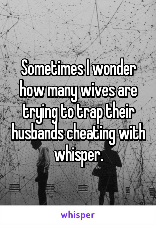 Sometimes I wonder how many wives are trying to trap their husbands cheating with whisper.