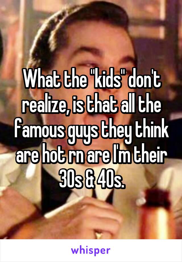 What the "kids" don't realize, is that all the famous guys they think are hot rn are I'm their 30s & 40s.