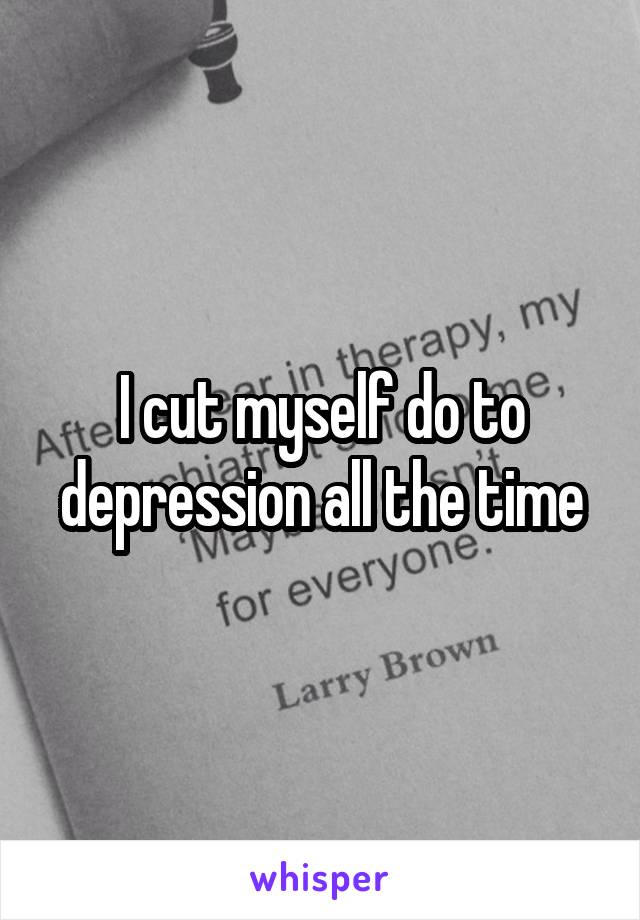 I cut myself do to depression all the time