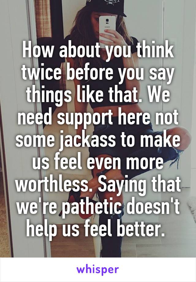 How about you think twice before you say things like that. We need support here not some jackass to make us feel even more worthless. Saying that we're pathetic doesn't help us feel better. 