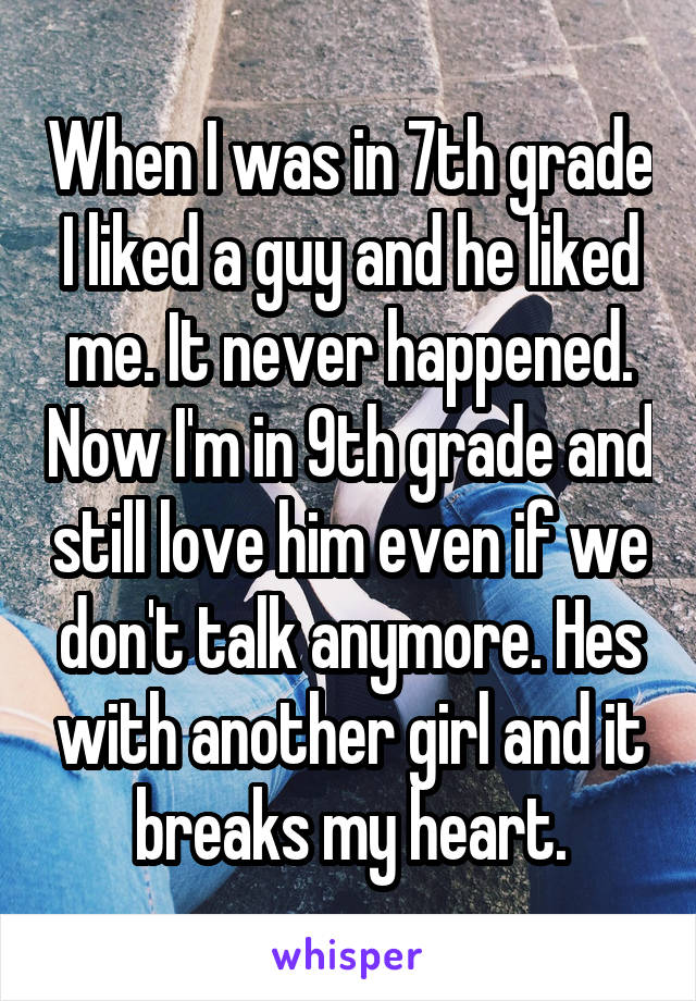 When I was in 7th grade I liked a guy and he liked me. It never happened. Now I'm in 9th grade and still love him even if we don't talk anymore. Hes with another girl and it breaks my heart.