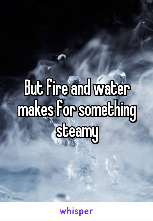 But fire and water makes for something steamy