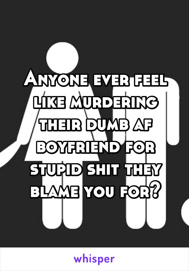 Anyone ever feel like murdering their dumb af boyfriend for stupid shit they blame you for?