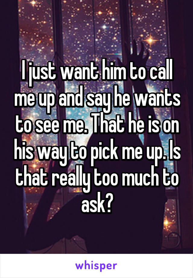 I just want him to call me up and say he wants to see me. That he is on his way to pick me up. Is that really too much to ask?