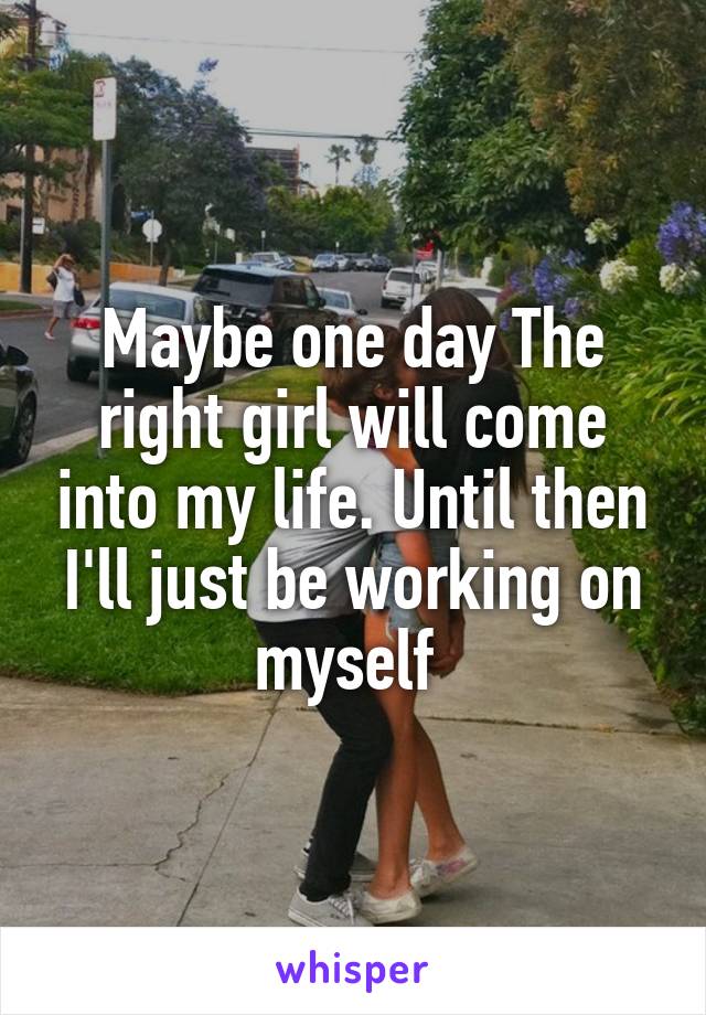 Maybe one day The right girl will come into my life. Until then I'll just be working on myself 