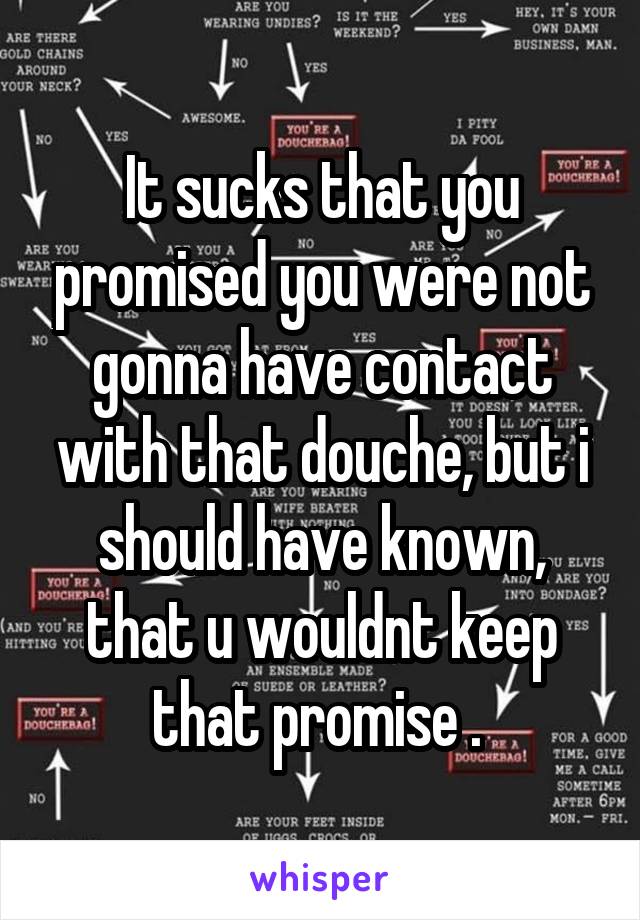 It sucks that you promised you were not gonna have contact with that douche, but i should have known, that u wouldnt keep that promise . 