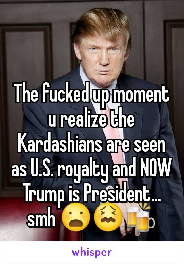 The fucked up moment u realize the Kardashians are seen as U.S. royalty and NOW Trump is President... smh 😦😖🍻