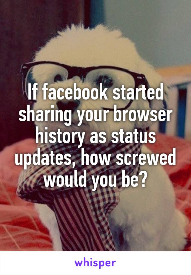 If facebook started sharing your browser history as status updates, how screwed would you be?