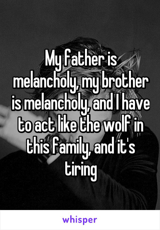 My father is melancholy, my brother is melancholy, and I have to act like the wolf in this family, and it's tiring