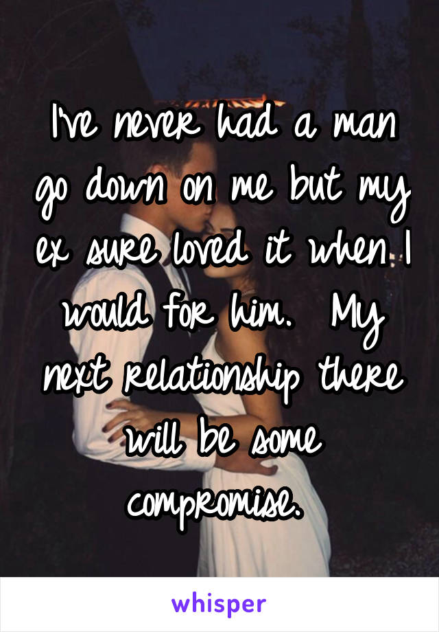 I've never had a man go down on me but my ex sure loved it when I would for him.  My next relationship there will be some compromise. 