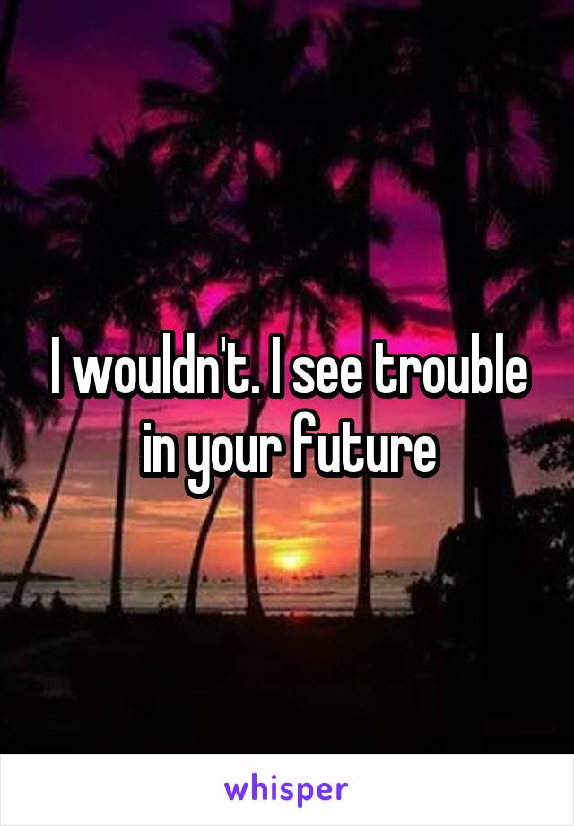 I wouldn't. I see trouble in your future