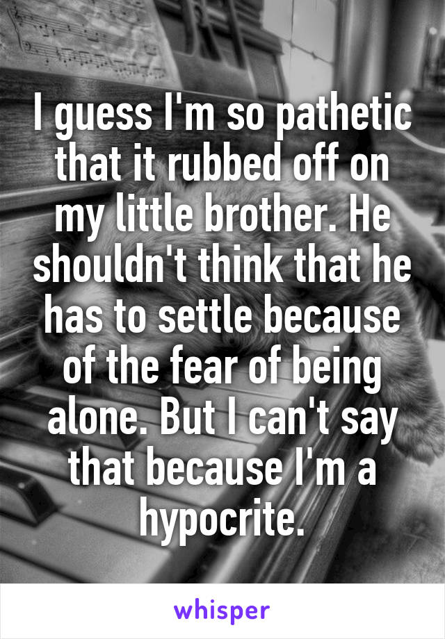 I guess I'm so pathetic that it rubbed off on my little brother. He shouldn't think that he has to settle because of the fear of being alone. But I can't say that because I'm a hypocrite.