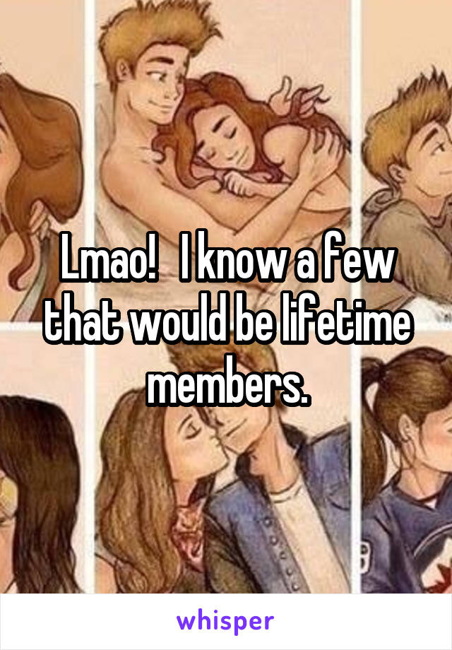 Lmao!   I know a few that would be lifetime members.