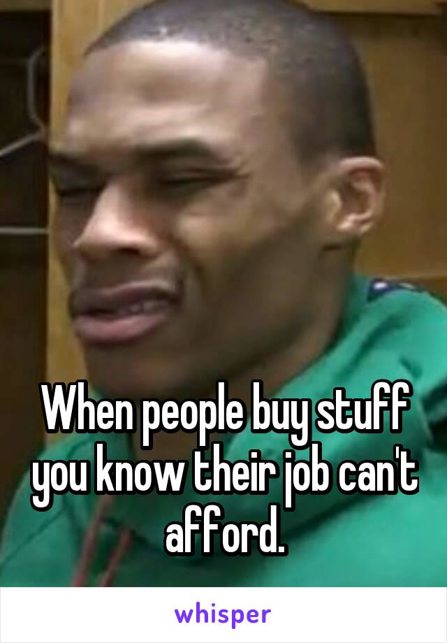 





When people buy stuff you know their job can't afford.
