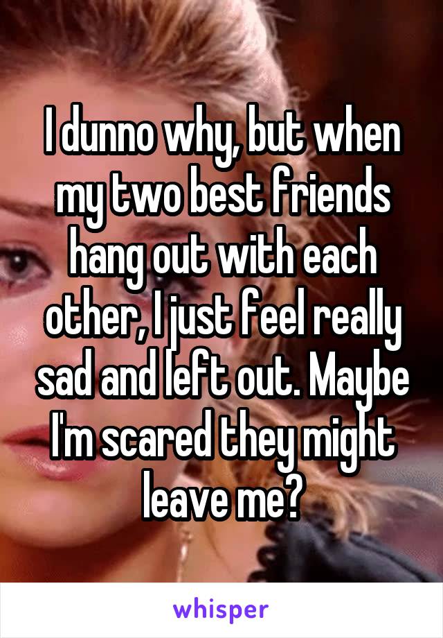 I dunno why, but when my two best friends hang out with each other, I just feel really sad and left out. Maybe I'm scared they might leave me?