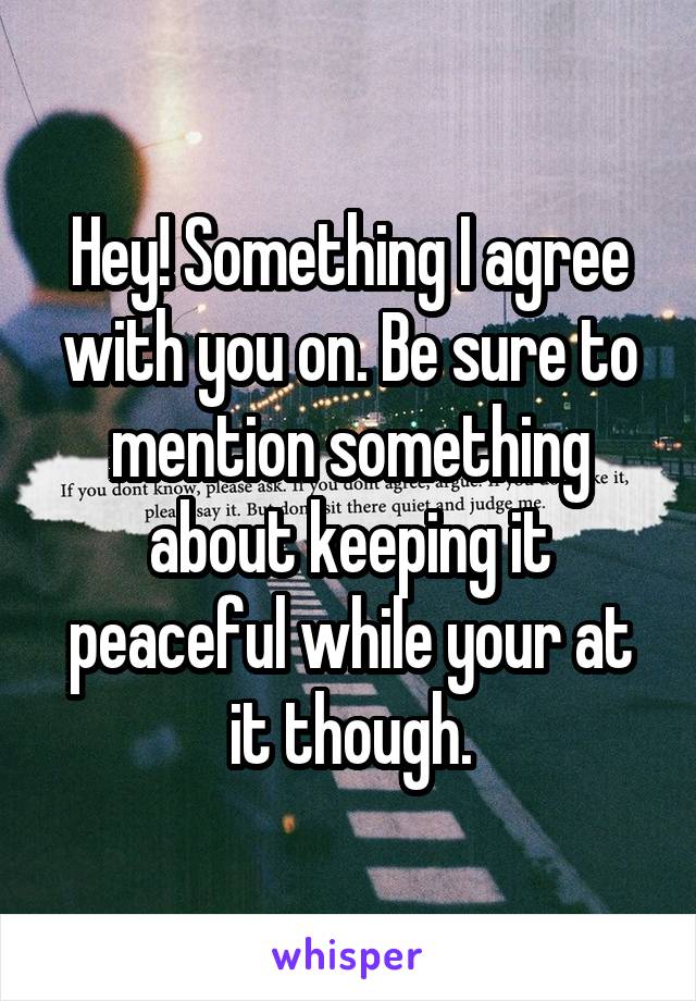 Hey! Something I agree with you on. Be sure to mention something about keeping it peaceful while your at it though.