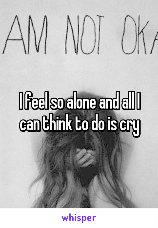 I feel so alone and all I can think to do is cry