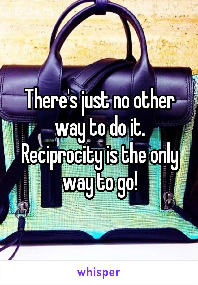 There's just no other way to do it. Reciprocity is the only way to go!