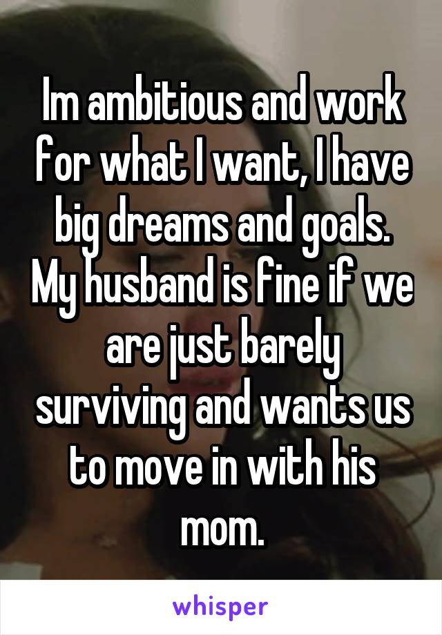 Im ambitious and work for what I want, I have big dreams and goals. My husband is fine if we are just barely surviving and wants us to move in with his mom.