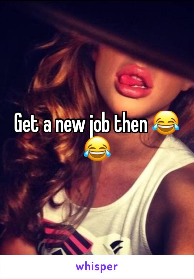 Get a new job then 😂😂