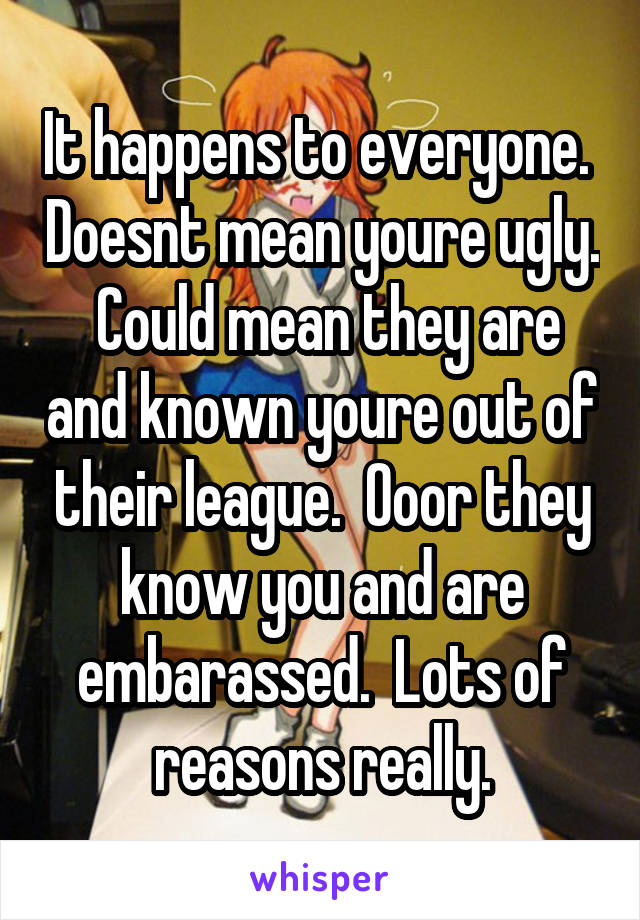 It happens to everyone.  Doesnt mean youre ugly.  Could mean they are and known youre out of their league.  Ooor they know you and are embarassed.  Lots of reasons really.