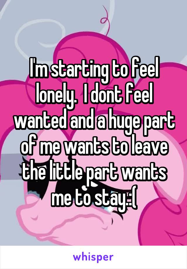 I'm starting to feel lonely.  I dont feel wanted and a huge part of me wants to leave the little part wants me to stay.:(