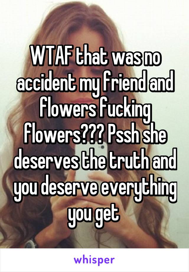 WTAF that was no accident my friend and flowers fucking flowers??? Pssh she deserves the truth and you deserve everything you get 