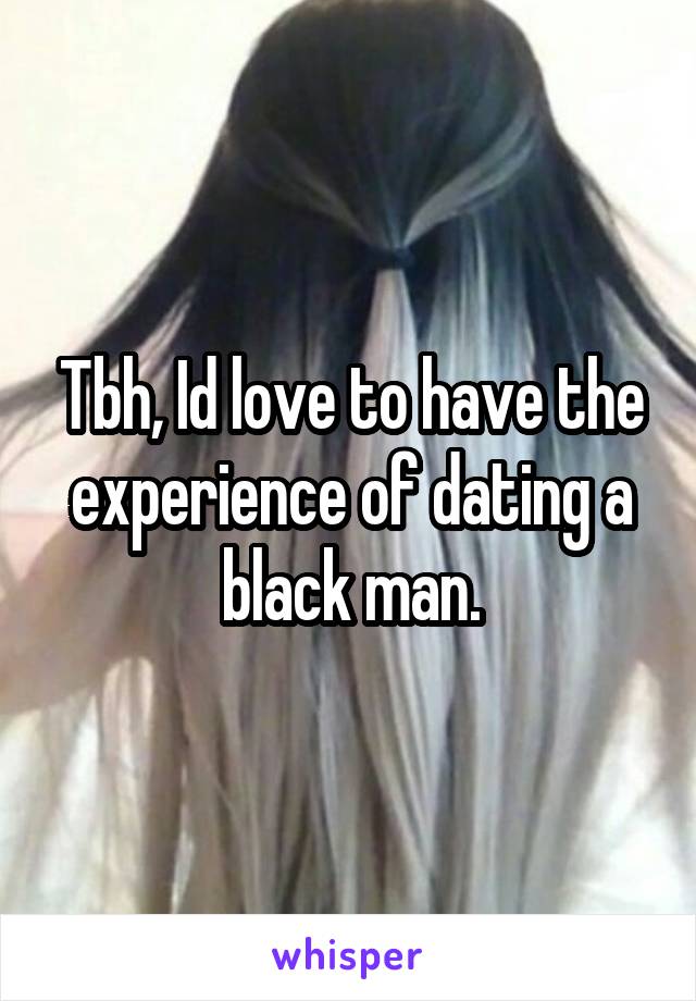 Tbh, Id love to have the experience of dating a black man.