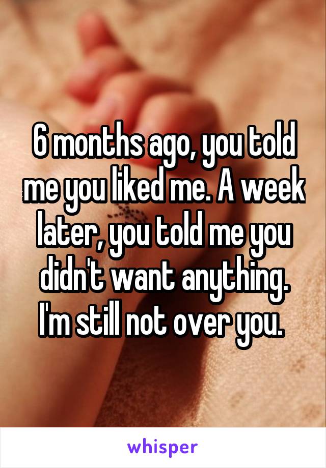 6 months ago, you told me you liked me. A week later, you told me you didn't want anything. I'm still not over you. 