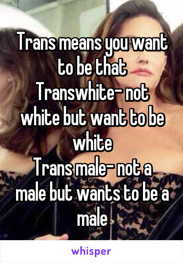 Trans means you want to be that
Transwhite- not white but want to be white
Trans male- not a male but wants to be a male