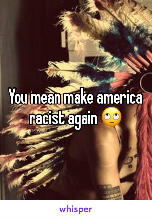 You mean make america racist again 🙄