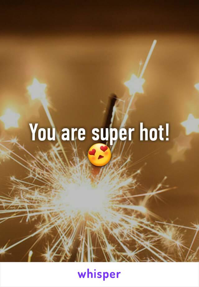 You are super hot! 😍