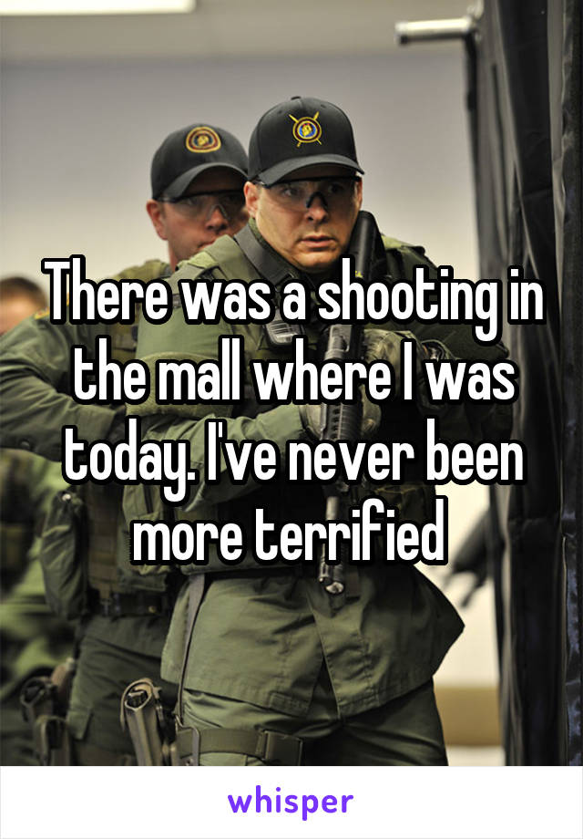 There was a shooting in the mall where I was today. I've never been more terrified 