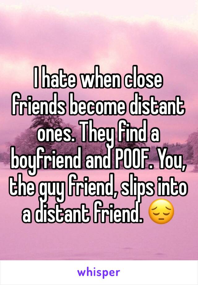 I hate when close friends become distant ones. They find a boyfriend and POOF. You, the guy friend, slips into a distant friend. 😔