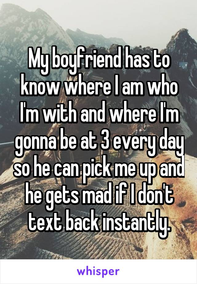 My boyfriend has to know where I am who I'm with and where I'm gonna be at 3 every day so he can pick me up and he gets mad if I don't text back instantly.