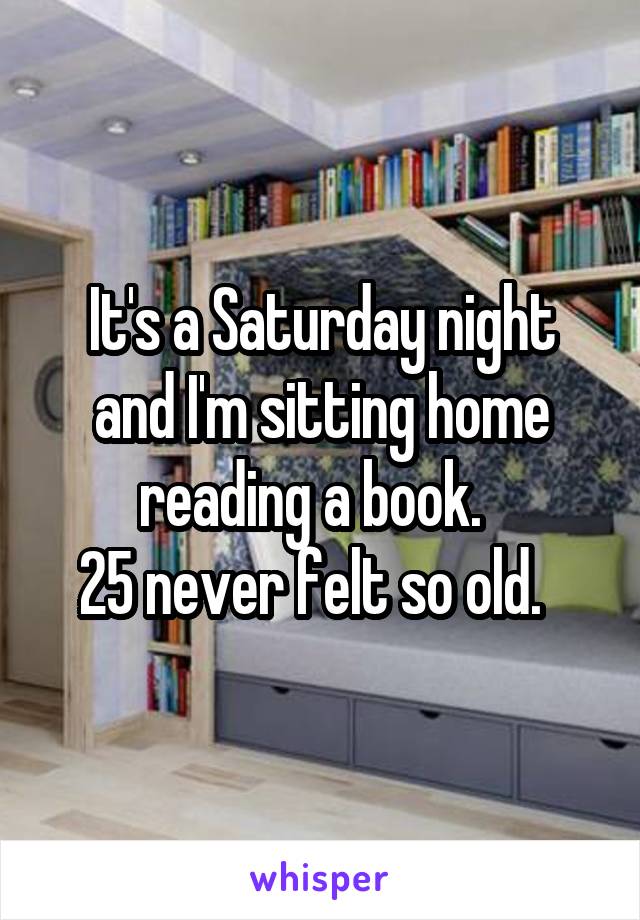 It's a Saturday night and I'm sitting home reading a book.  
25 never felt so old.  