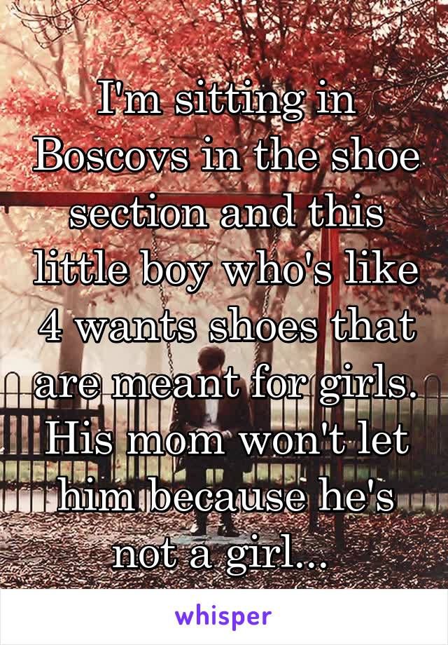 I'm sitting in Boscovs in the shoe section and this little boy who's like 4 wants shoes that are meant for girls. His mom won't let him because he's not a girl... 