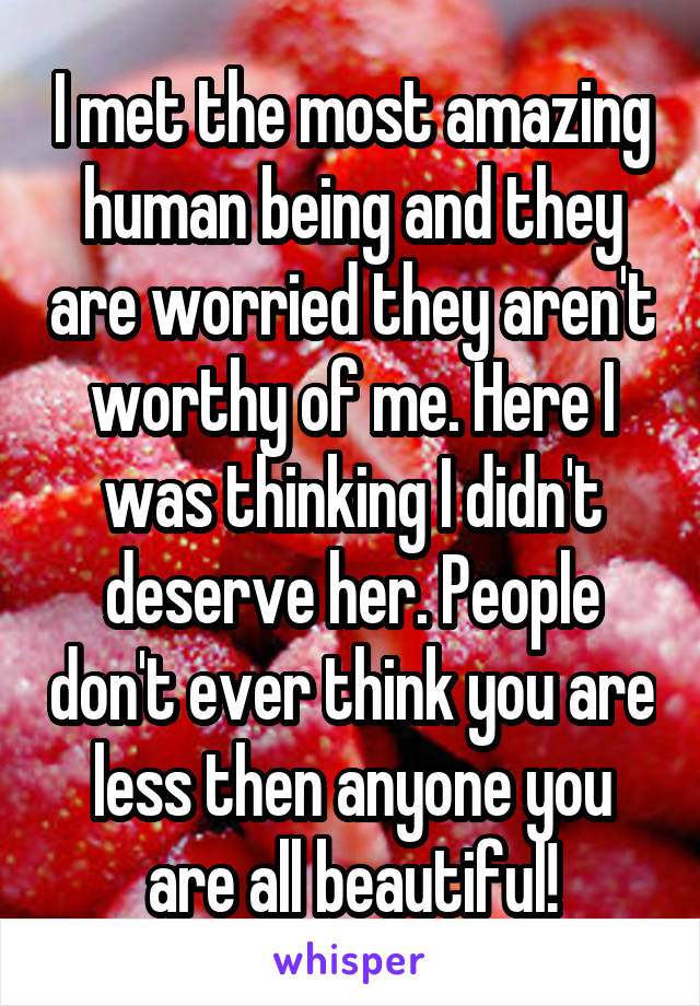 I met the most amazing human being and they are worried they aren't worthy of me. Here I was thinking I didn't deserve her. People don't ever think you are less then anyone you are all beautiful!