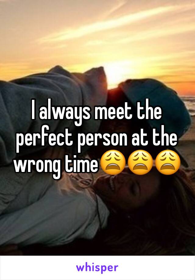 I always meet the perfect person at the wrong time😩😩😩