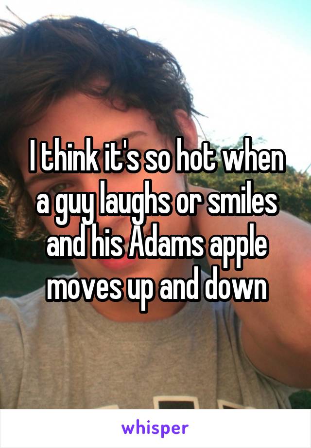 I think it's so hot when a guy laughs or smiles and his Adams apple moves up and down