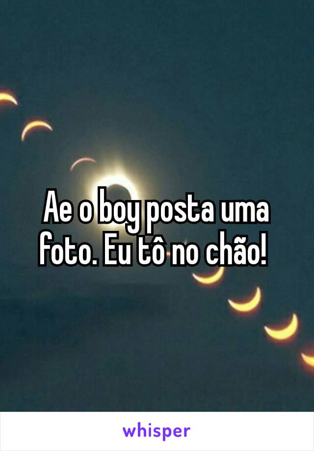 Ae o boy posta uma foto. Eu tô no chão! 