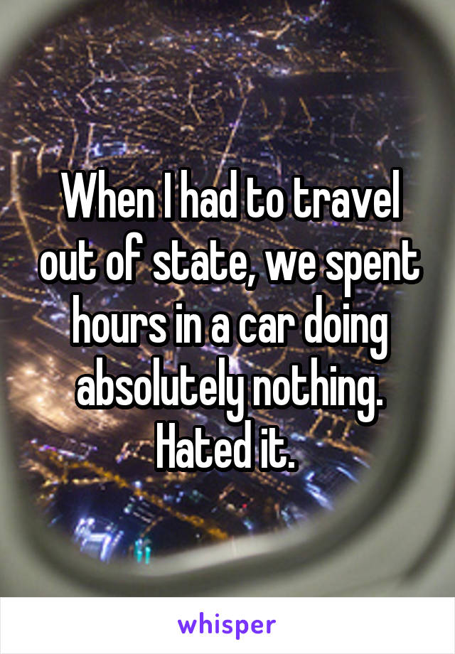 When I had to travel out of state, we spent hours in a car doing absolutely nothing. Hated it. 