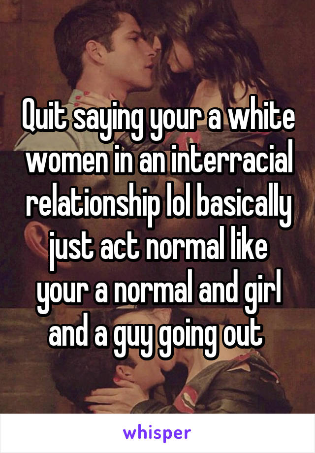 Quit saying your a white women in an interracial relationship lol basically just act normal like your a normal and girl and a guy going out 