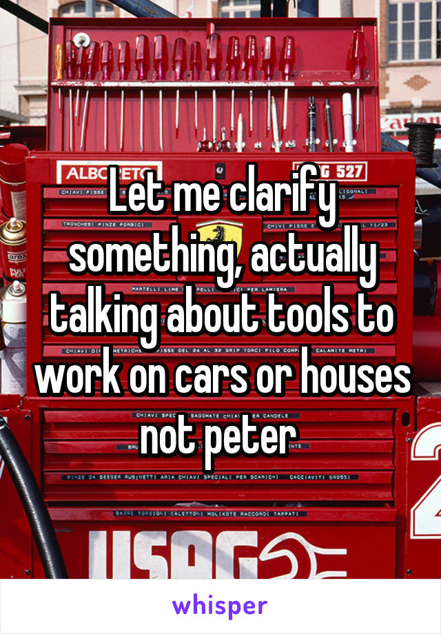 Let me clarify something, actually talking about tools to work on cars or houses not peter 