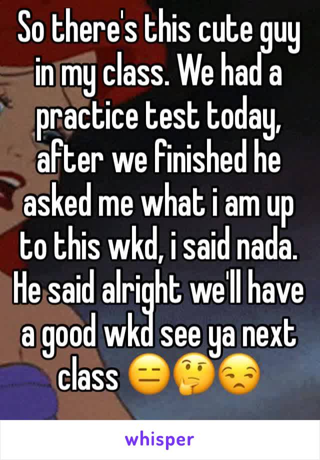 So there's this cute guy in my class. We had a practice test today, after we finished he asked me what i am up to this wkd, i said nada. He said alright we'll have a good wkd see ya next class 😑🤔😒
