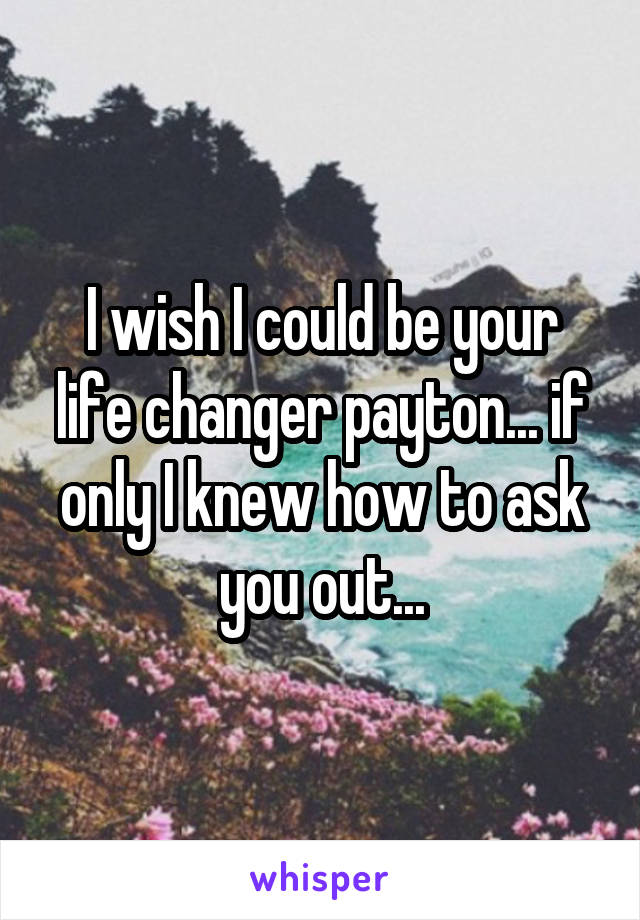 I wish I could be your life changer payton... if only I knew how to ask you out...